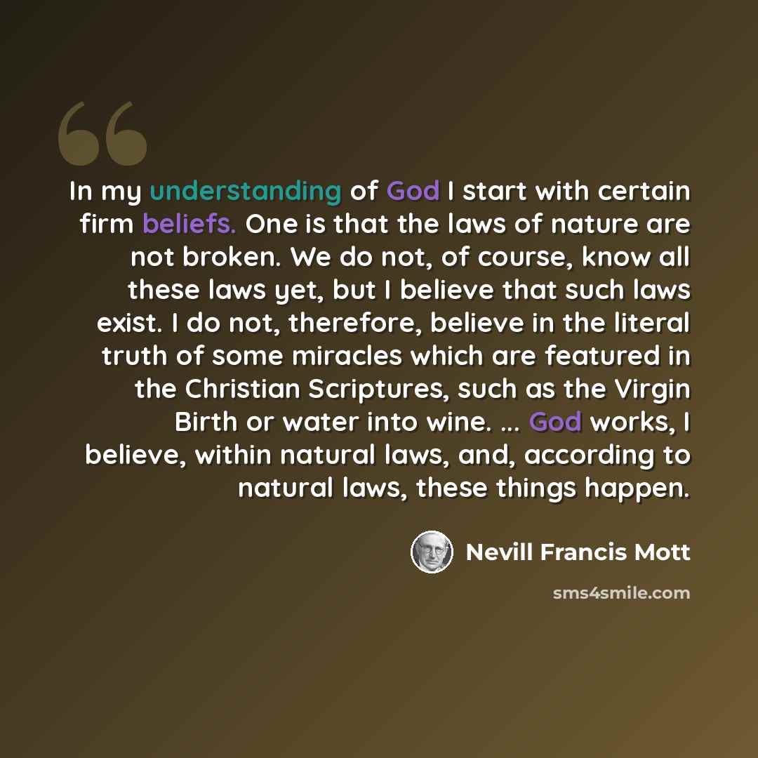 “In my understanding of God I start with certain firm beliefs. One is that the laws of nature are not broken. We do not, of course, know all these laws yet, but I believe that such laws exist. I do not, therefore, believe in the literal truth of some miracles which are featured in the Christian…” quote by Nevill Francis Mott