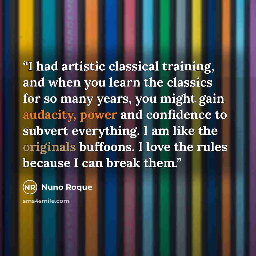 “I had artistic classical training, and when you learn the classics for so many years, you might gain audacity, power and confidence to subvert everything. I am like the originals buffoons. I love the rules because I can break them.” quote by Nuno Roque