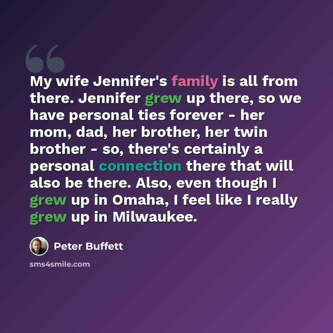 “My wife Jennifer's family is all from there. Jennifer grew up there, so we have personal ties forever - her mom, dad, her brother, her twin brother - so, there's certainly a personal connection there that will also be there. Also, even though I grew up in Omaha, I feel like I really grew up in…” quote by Peter Buffett