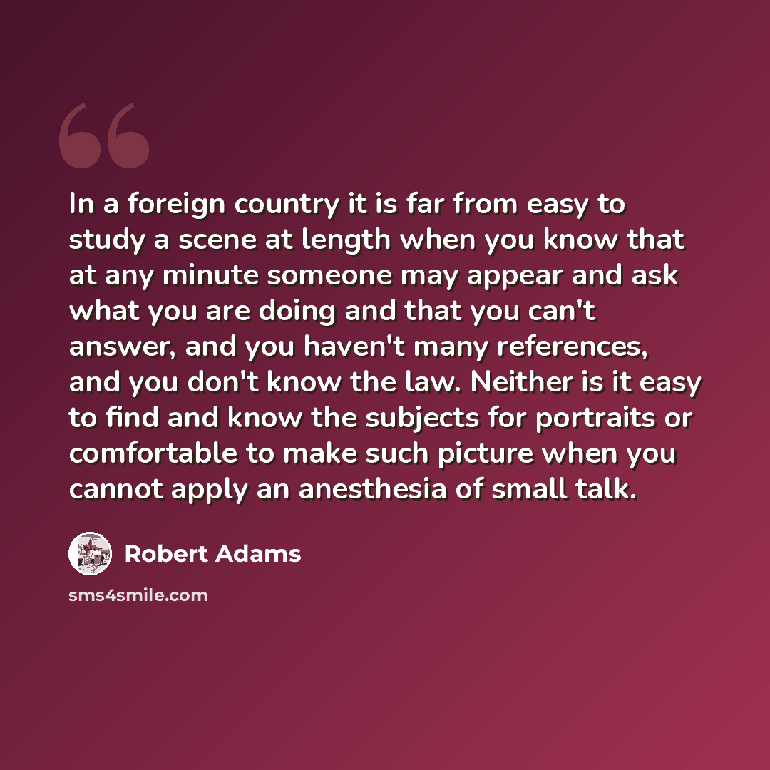 “In a foreign country it is far from easy to study a scene at length when you know that at any minute someone may appear and ask what you are doing and that you can't answer, and you haven't many references, and you don't know the law. Neither is it easy to find and know the subjects for portraits…” quote by Robert Adams