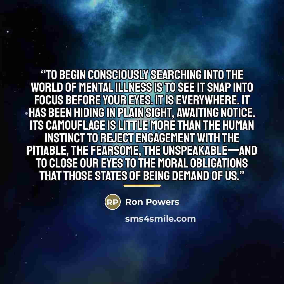 “To begin consciously searching into the world of mental illness is to see it snap into focus before your eyes. It is everywhere. It has been hiding in plain sight, awaiting notice. Its camouflage is little more than the human instinct to reject engagement with the pitiable, the fearsome, the…” quote by Ron Powers