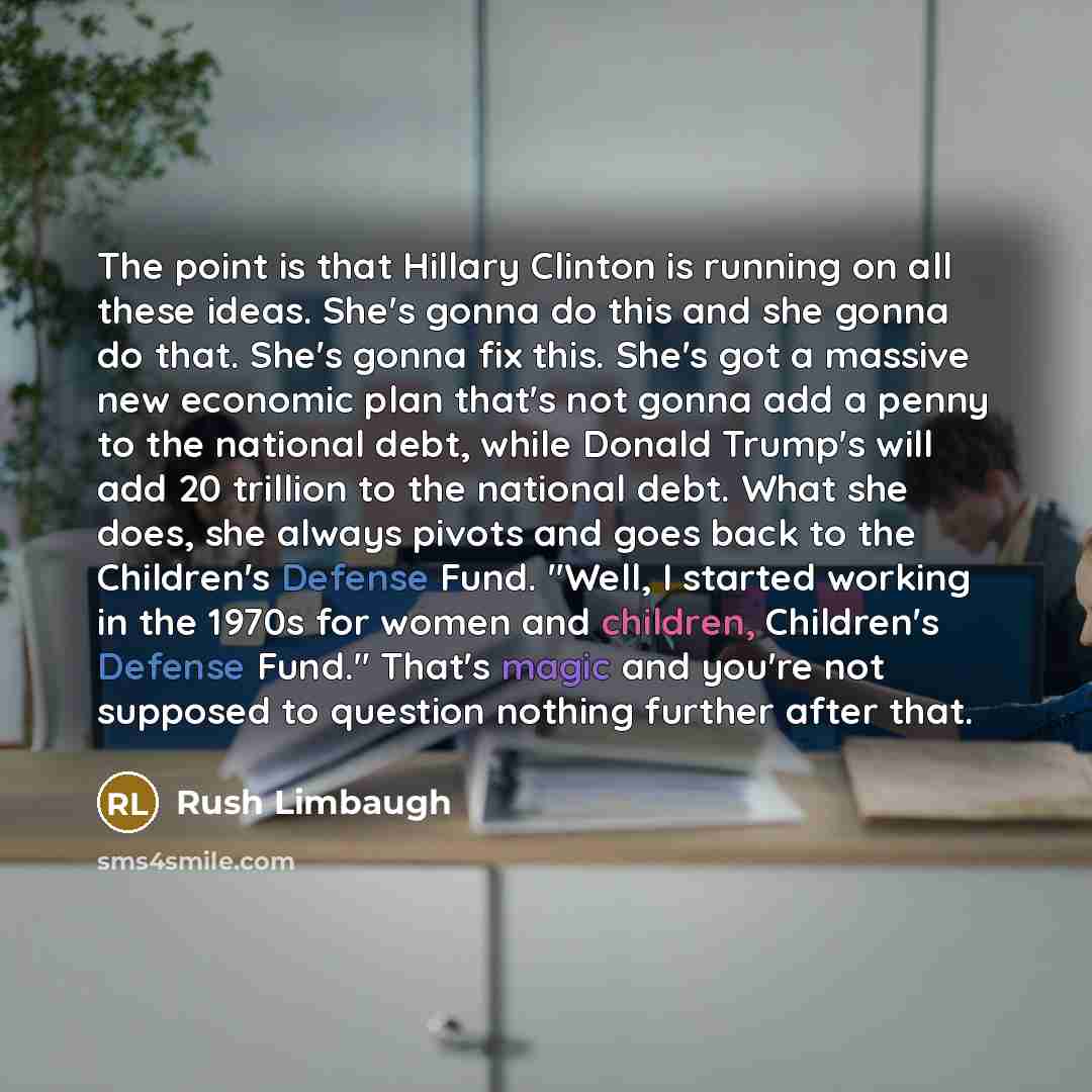 “The point is that Hillary Clinton is running on all these ideas. She's gonna do this and she gonna do that. She's gonna fix this. She's got a massive new economic plan that's not gonna add a penny to the national debt, while Donald Trump's will add 20 trillion to the national debt. What she does…” quote by Rush Limbaugh