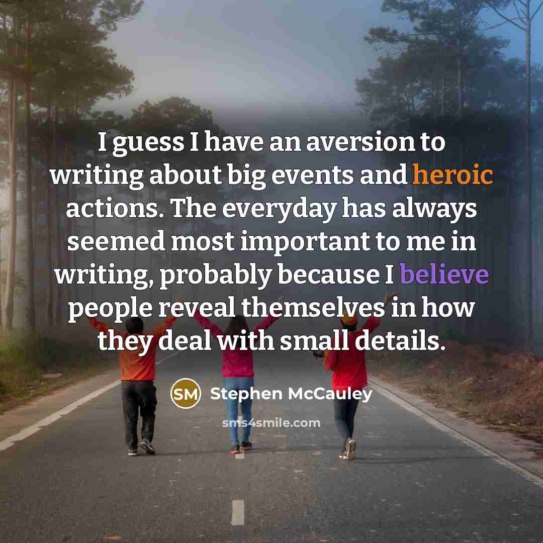 “I guess I have an aversion to writing about big events and heroic actions. The everyday has always seemed most important to me in writing, probably because I believe people reveal themselves in how they deal with small details.” quote by Stephen McCauley