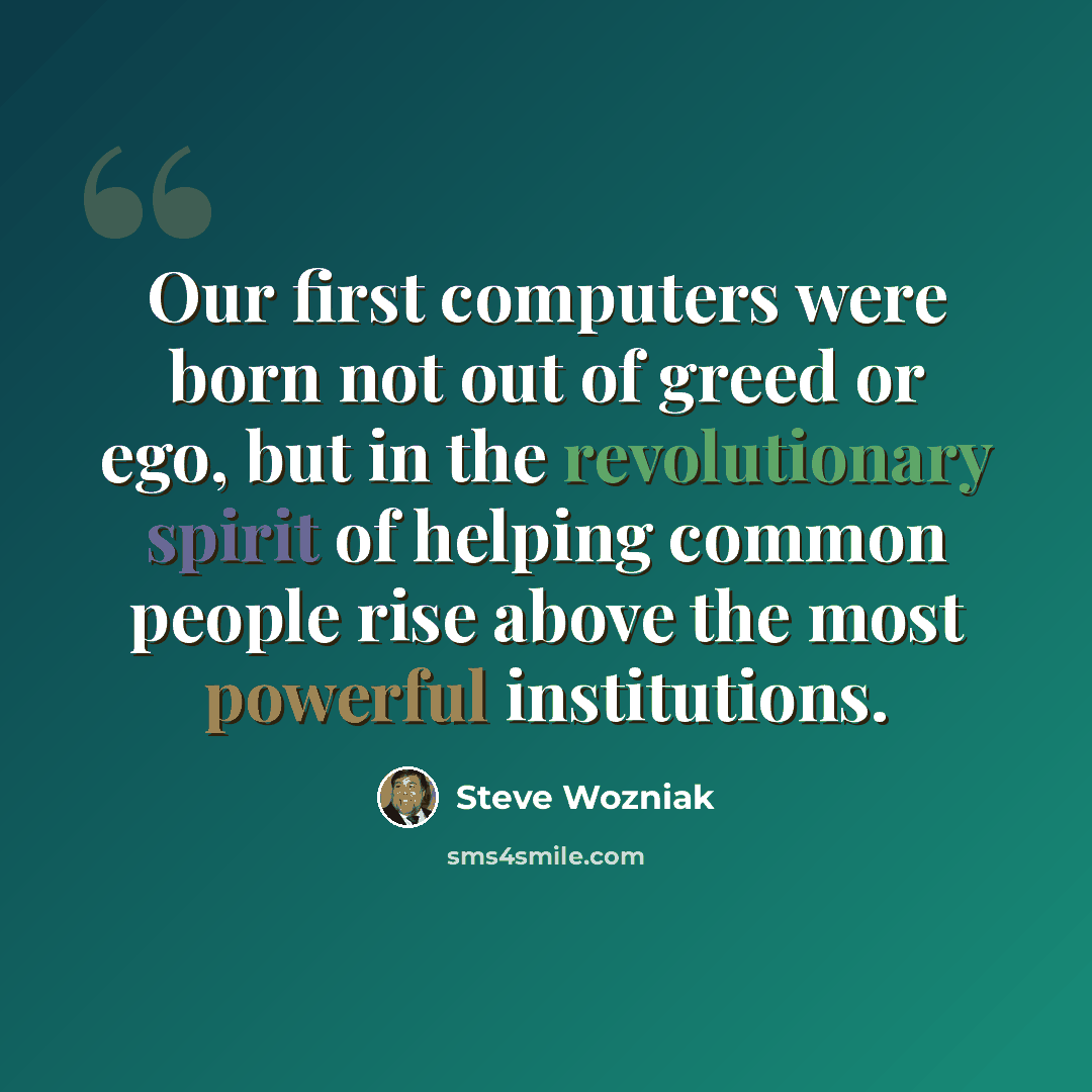“Our first computers were born not out of greed or ego, but in the revolutionary spirit of helping common people rise above the most powerful institutions.” quote by Steve Wozniak