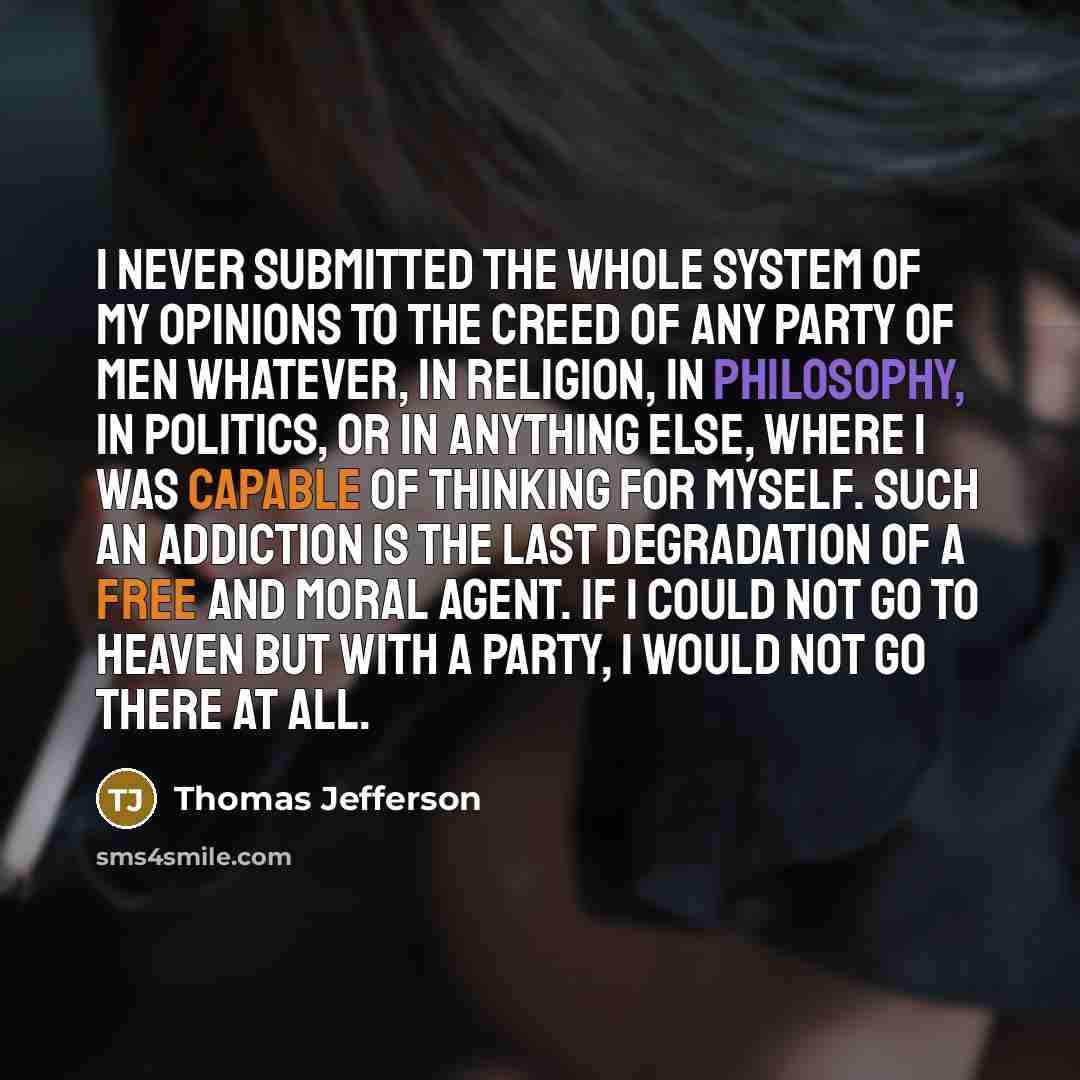 “I never submitted the whole system of my opinions to the creed of any party of men whatever, in religion, in philosophy, in politics, or in anything else, where I was capable of thinking for myself. Such an addiction is the last degradation of a free and moral agent. If I could not go to heaven…” quote by Thomas Jefferson