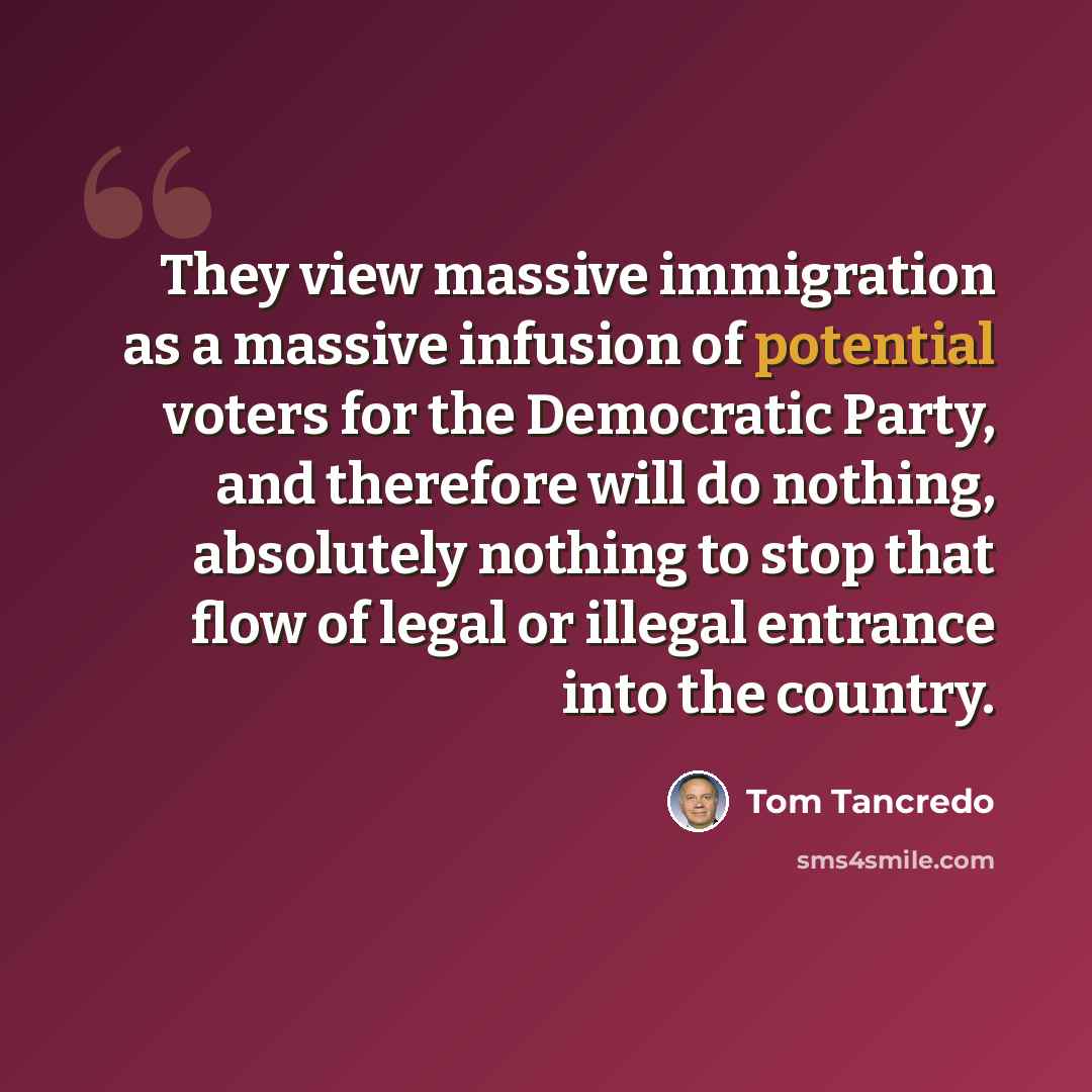 “They view massive immigration as a massive infusion of potential voters for the Democratic Party, and therefore will do nothing, absolutely nothing to stop that flow of legal or illegal entrance into the country.” quote by Tom Tancredo