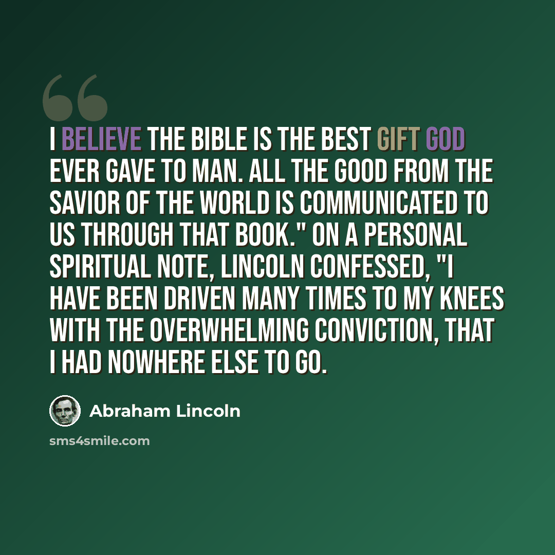 “I believe the Bible is the best gift God ever gave to man. All the good from the Savior of the world is communicated to us through that book." On a personal spiritual note, Lincoln confessed, "I have been driven many times to my knees with the overwhelming conviction, that I had nowhere else to go.” quote by Abraham Lincoln