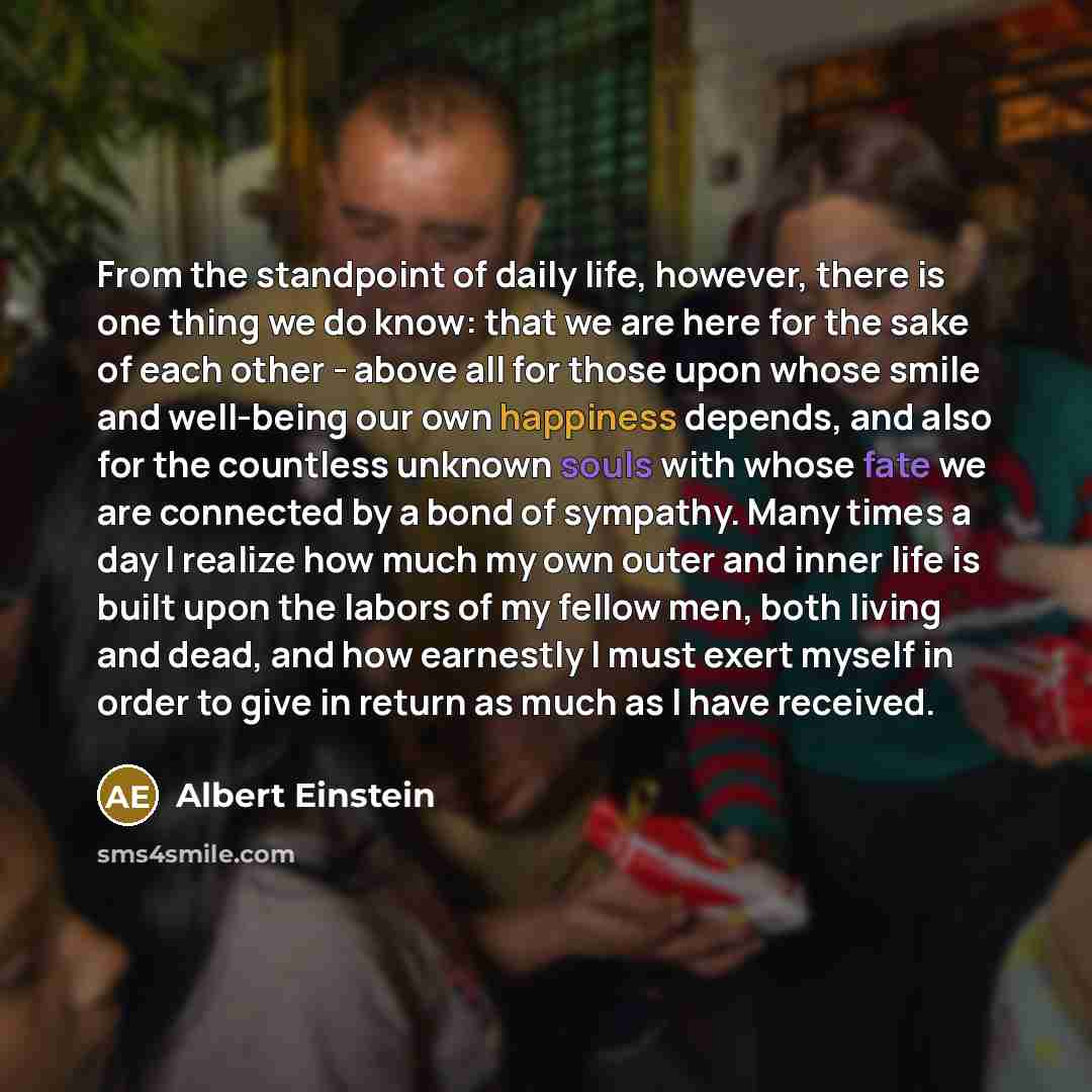 “From the standpoint of daily life, however, there is one thing we do know: that we are here for the sake of each other - above all for those upon whose smile and well-being our own happiness depends, and also for the countless unknown souls with whose fate we are connected by a bond of sympathy…” quote by Albert Einstein