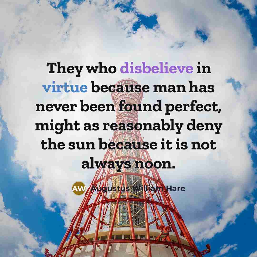 “They who disbelieve in virtue because man has never been found perfect, might as reasonably deny the sun because it is not always noon.” quote by Augustus William Hare