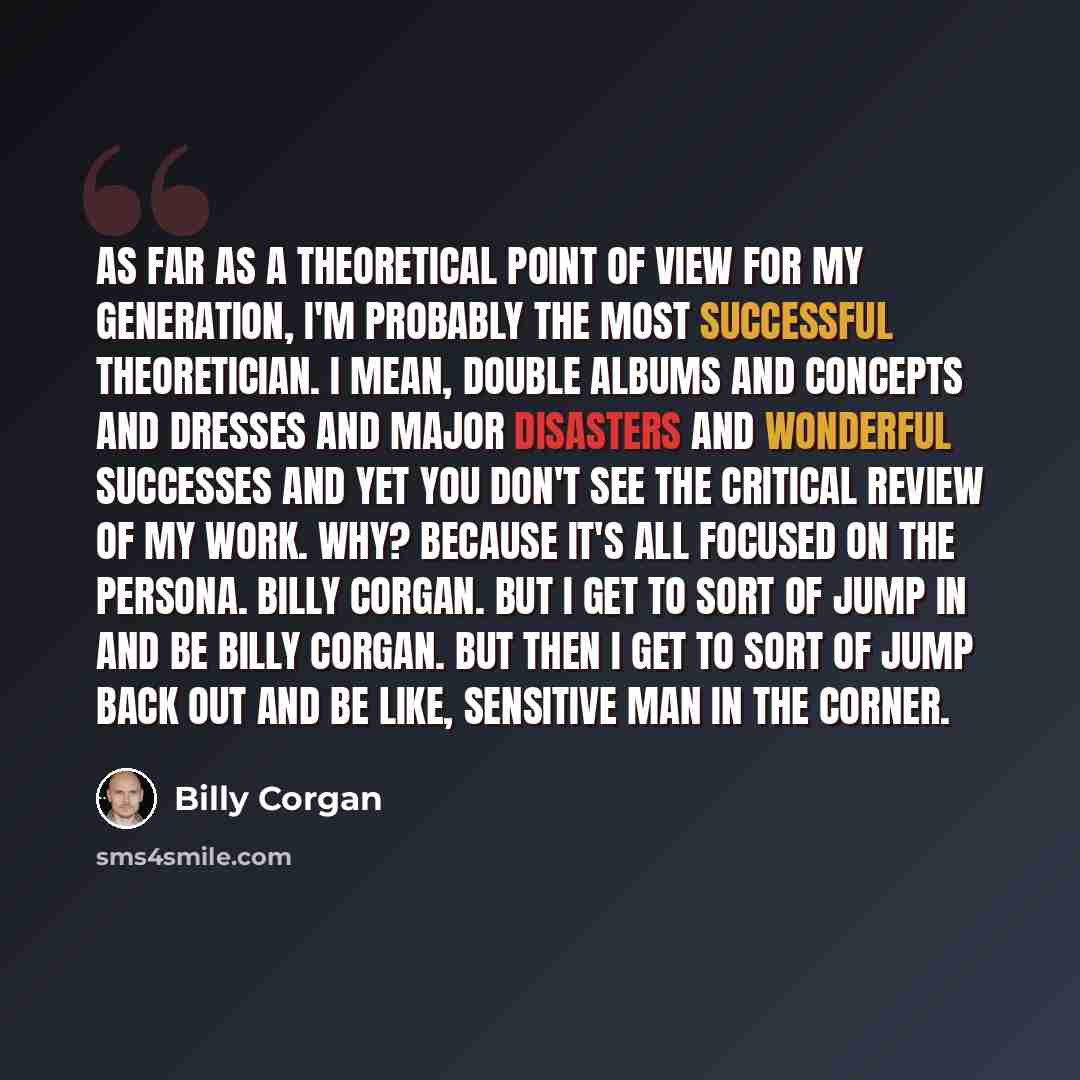 “As far as a theoretical point of view for my generation, I'm probably the most successful theoretician. I mean, double albums and concepts and dresses and major disasters and wonderful successes and yet you don't see the critical review of my work. Why? Because it's all focused on the persona…” quote by Billy Corgan