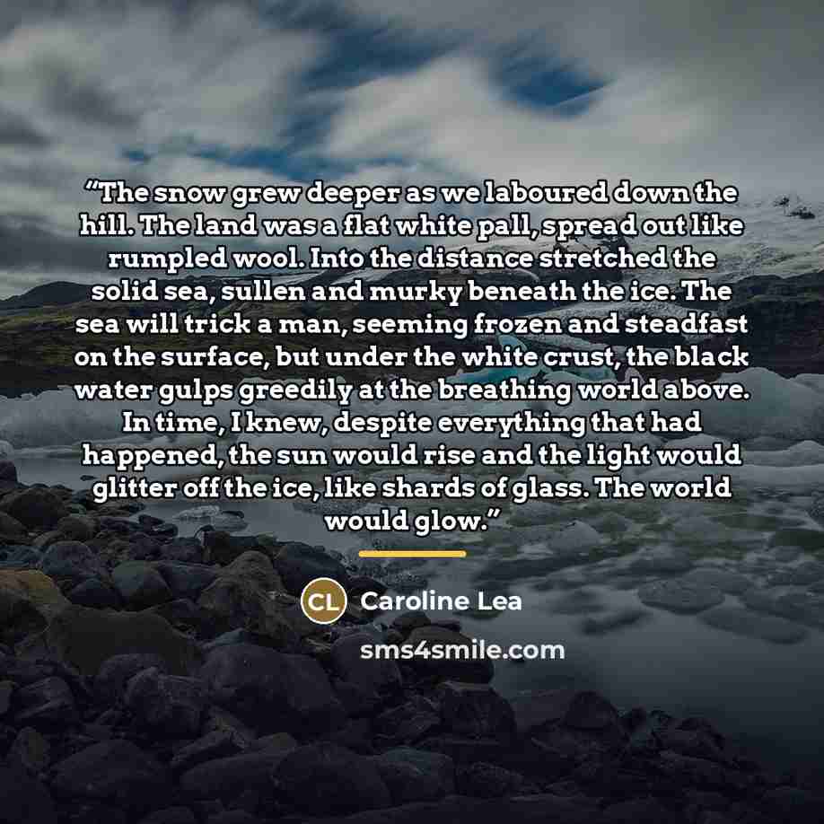 “The snow grew deeper as we laboured down the hill. The land was a flat white pall, spread out like rumpled wool. Into the distance stretched the solid sea, sullen and murky beneath the ice. The sea will trick a man, seeming frozen and steadfast on the surface, but under the white crust, the black…” quote by Caroline Lea