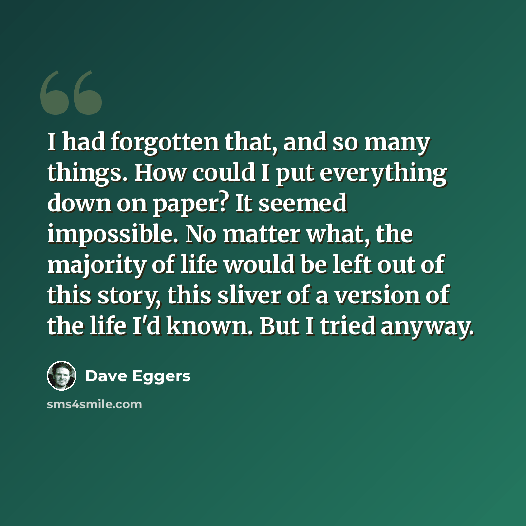 “I had forgotten that, and so many things. How could I put everything down on paper? It seemed impossible. No matter what, the majority of life would be left out of this story, this sliver of a version of the life I'd known. But I tried anyway.” quote by Dave Eggers