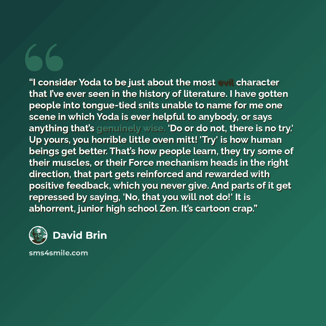 “I consider Yoda to be just about the most evil character that I’ve ever seen in the history of literature. I have gotten people into tongue-tied snits unable to name for me one scene in which Yoda is ever helpful to anybody, or says anything that’s genuinely wise. 'Do or do not, there is no try.'…” quote by David Brin