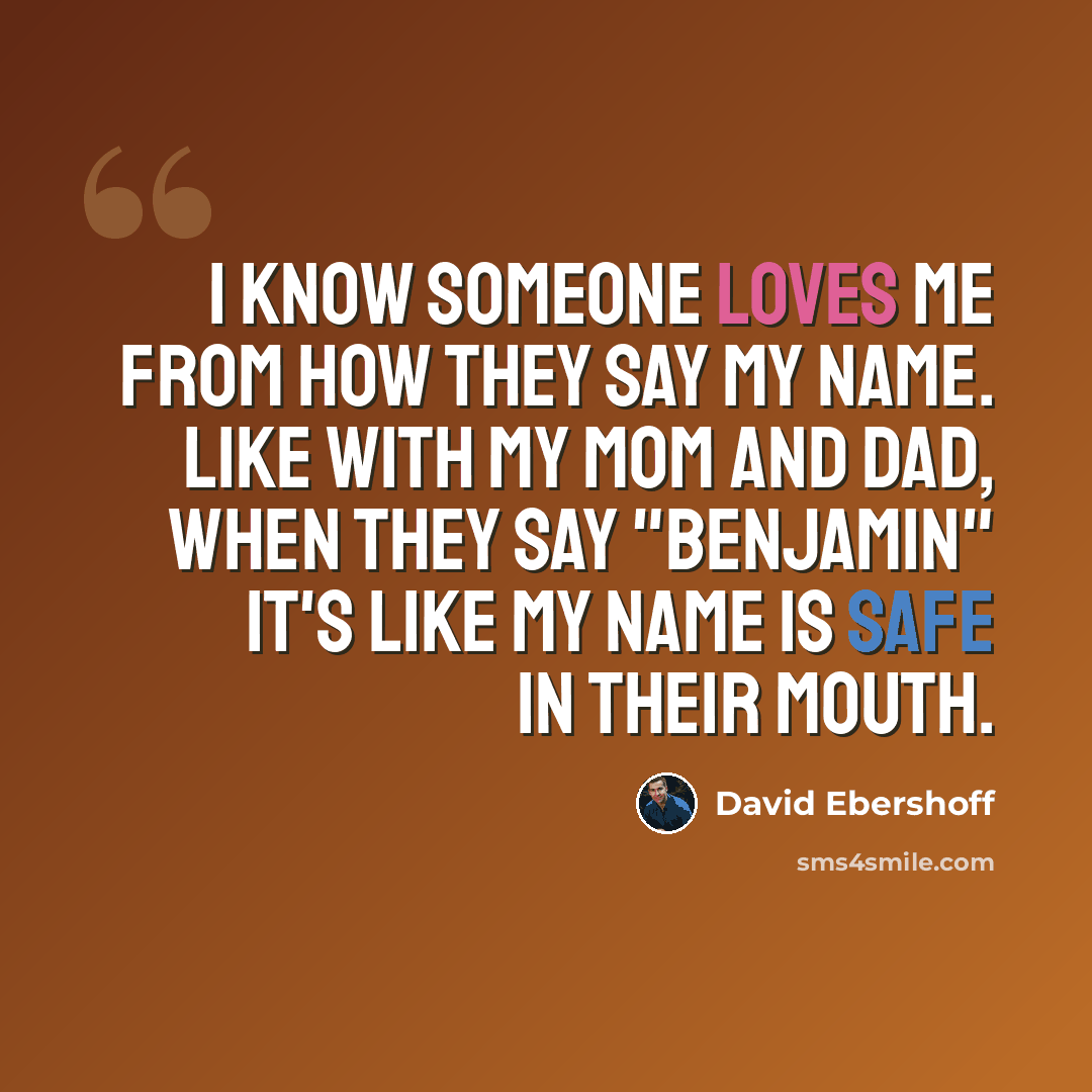 “I know someone loves me from how they say my name. Like with my mom and dad, when they say "Benjamin" it's like my name is safe in their mouth.” quote by David Ebershoff