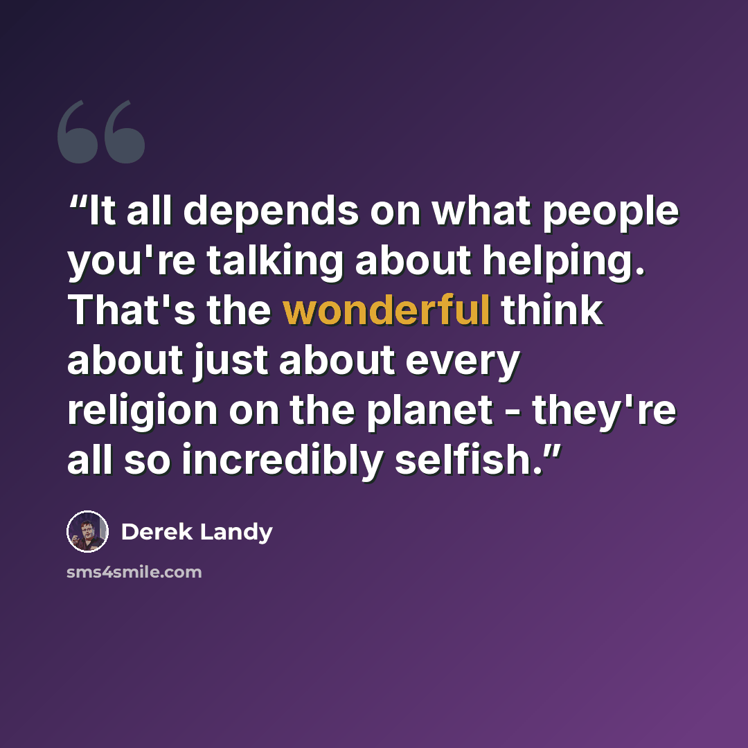 “It all depends on what people you're talking about helping. That's the wonderful think about just about every religion on the planet - they're all so incredibly selfish.” quote by Derek Landy