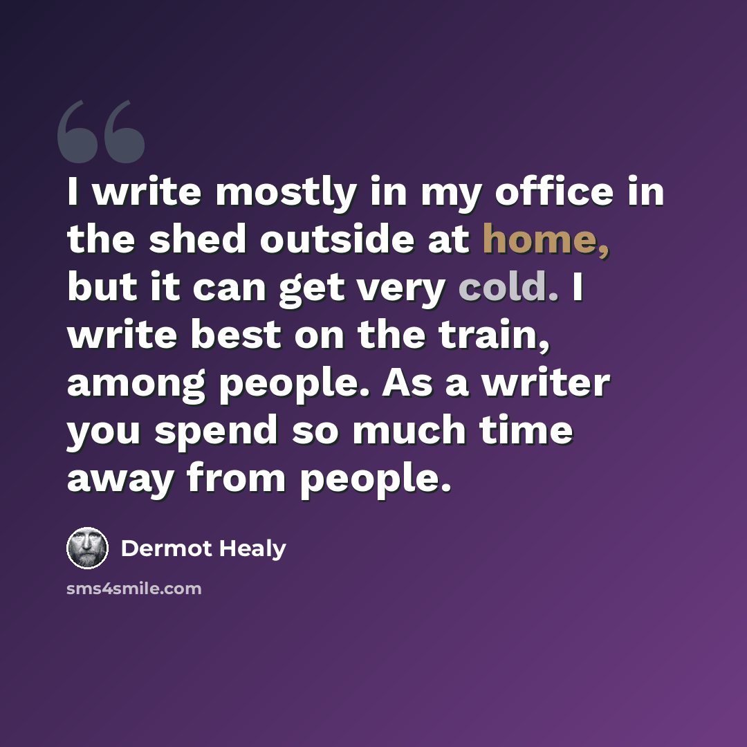 “I write mostly in my office in the shed outside at home, but it can get very cold. I write best on the train, among people. As a writer you spend so much time away from people.” quote by Dermot Healy