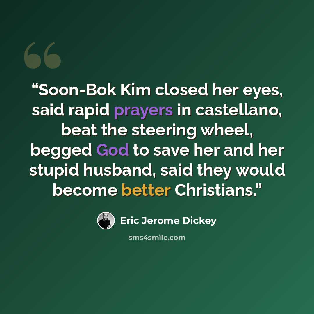 “Soon-Bok Kim closed her eyes, said rapid prayers in castellano, beat the steering wheel, begged God to save her and her stupid husband, said they would become better Christians.” quote by Eric Jerome Dickey