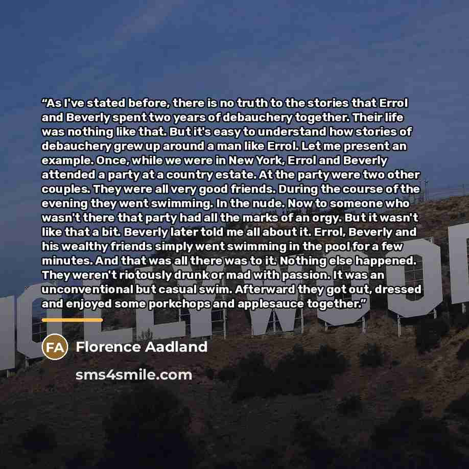 “As I've stated before, there is no truth to the stories that Errol and Beverly spent two years of debauchery together. Their life was nothing like that. But it's easy to understand how stories of debauchery grew up around a man like Errol. Let me present an example. Once, while we were in New…” quote by Florence Aadland
