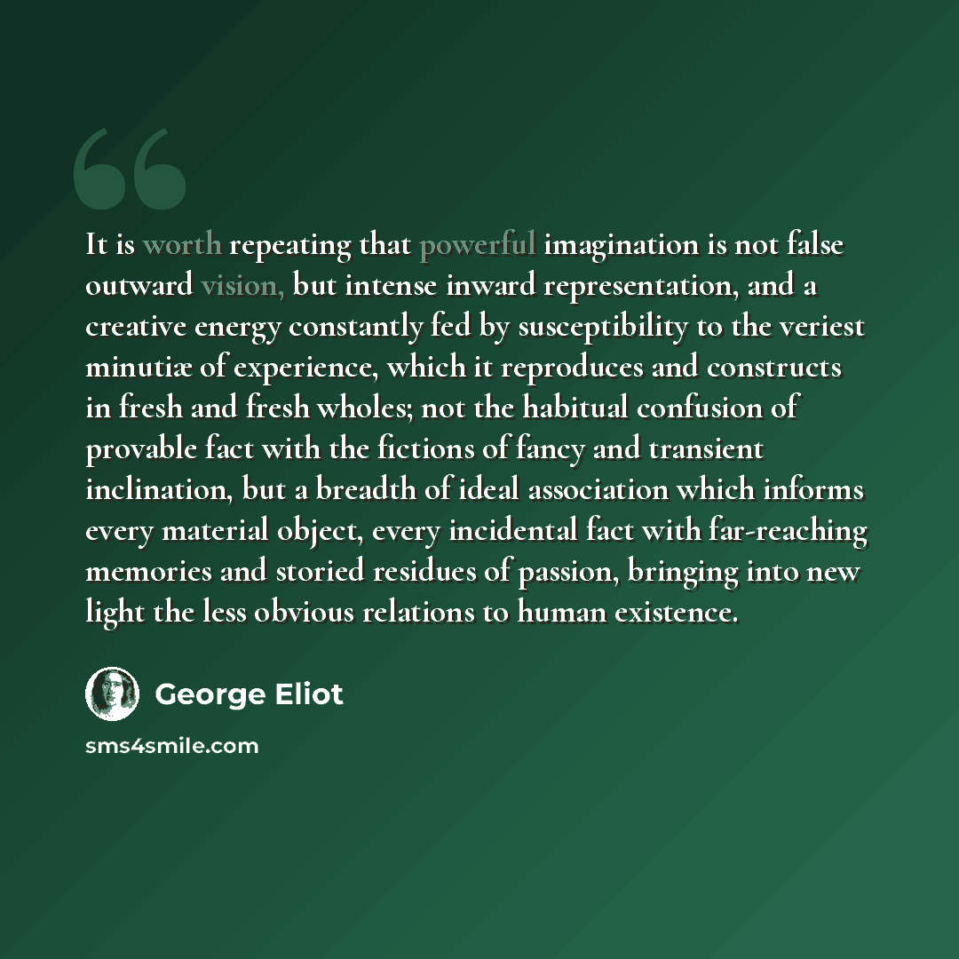“It is worth repeating that powerful imagination is not false outward vision, but intense inward representation, and a creative energy constantly fed by susceptibility to the veriest minutiæ of experience, which it reproduces and constructs in fresh and fresh wholes; not the habitual confusion of…” quote by George Eliot