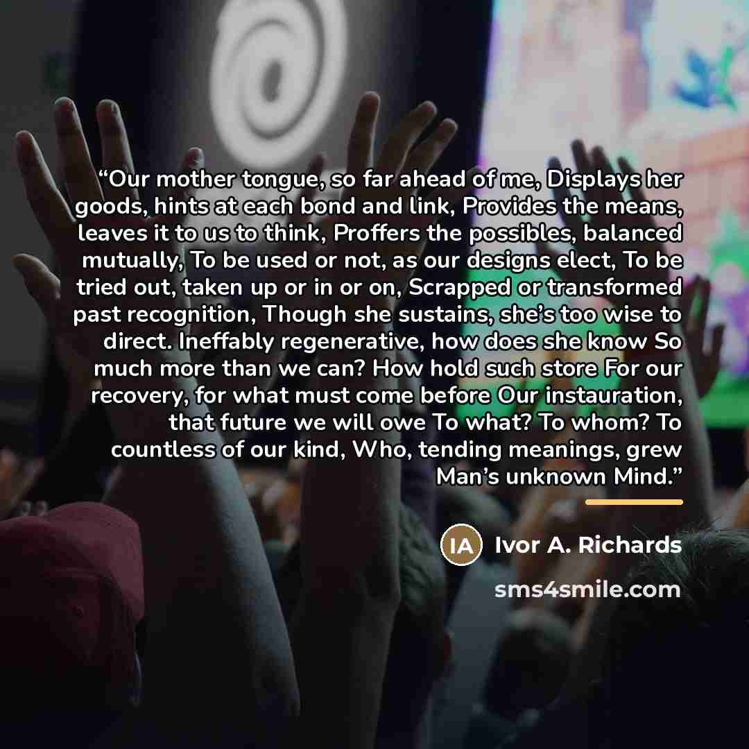“Our mother tongue, so far ahead of me, Displays her goods, hints at each bond and link, Provides the means, leaves it to us to think, Proffers the possibles, balanced mutually, To be used or not, as our designs elect, To be tried out, taken up or in or on, Scrapped or transformed past recognition…” quote by Ivor A. Richards