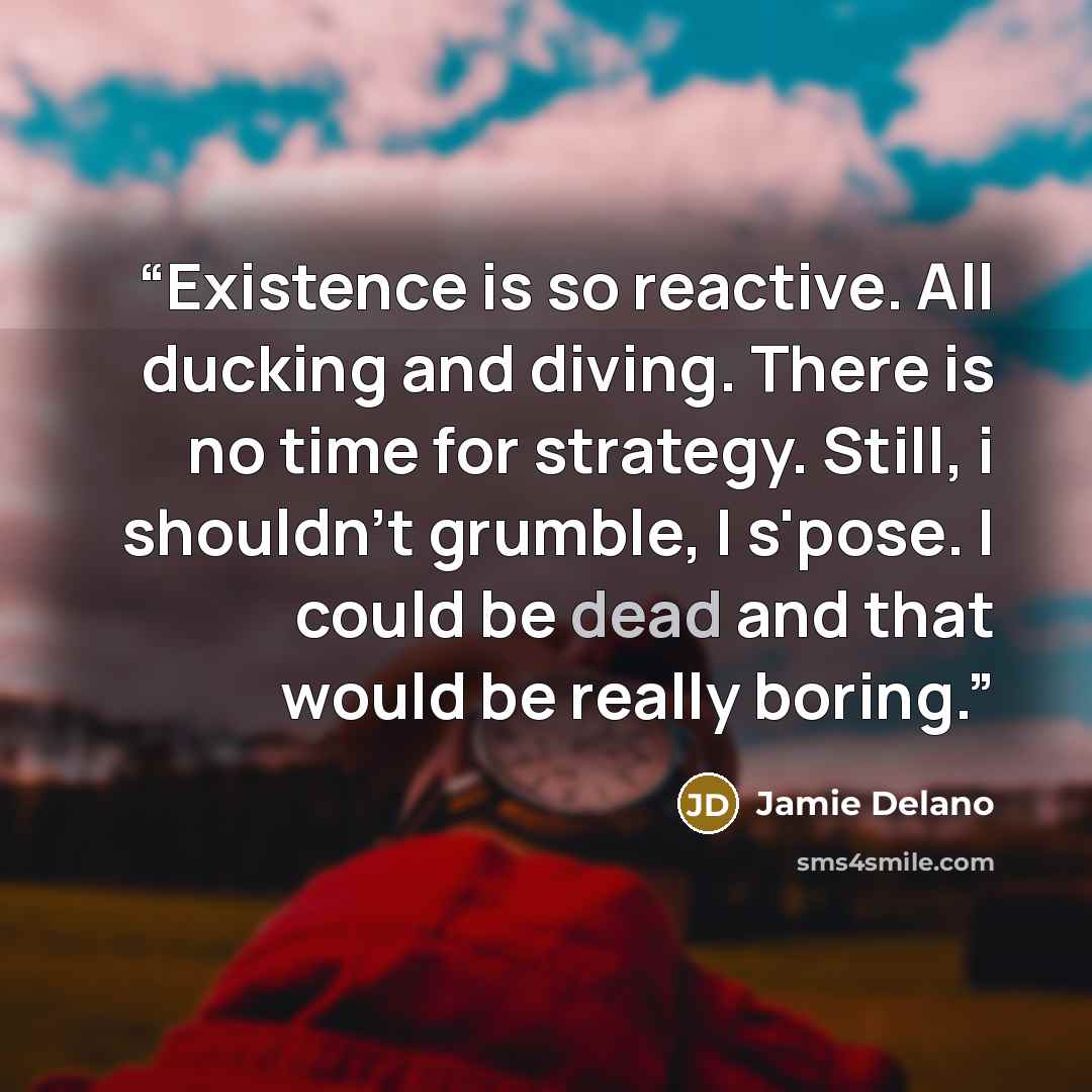 “Existence is so reactive. All ducking and diving. There is no time for strategy. Still, i shouldn't grumble, I s'pose. I could be dead and that would be really boring.” quote by Jamie Delano