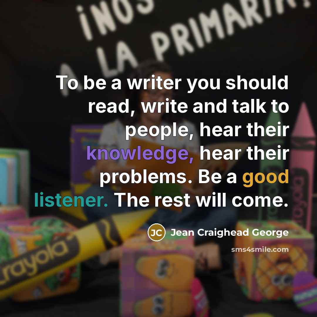 “To be a writer you should read, write and talk to people, hear their knowledge, hear their problems. Be a good listener. The rest will come.” quote by Jean Craighead George
