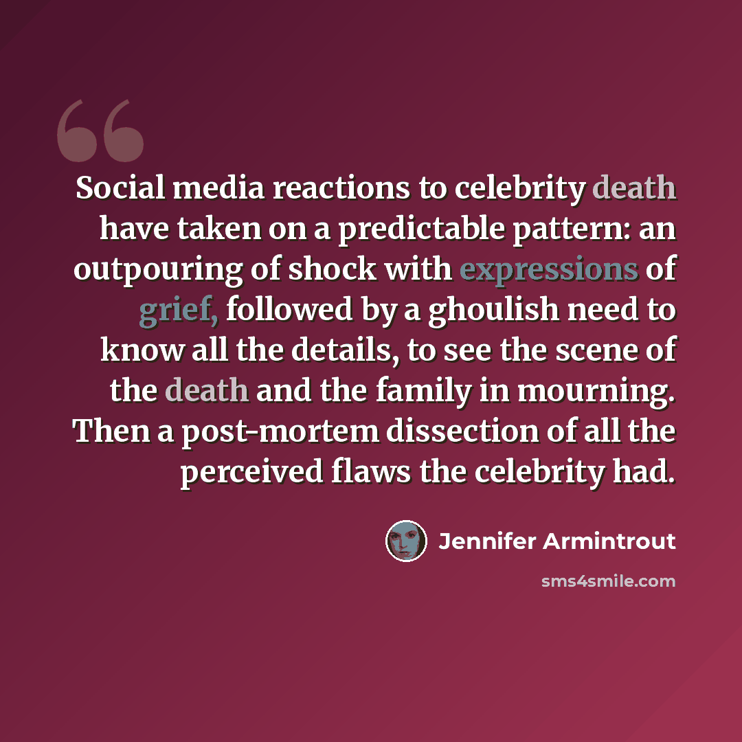 “Social media reactions to celebrity death have taken on a predictable pattern: an outpouring of shock with expressions of grief, followed by a ghoulish need to know all the details, to see the scene of the death and the family in mourning. Then a post-mortem dissection of all the perceived flaws…” quote by Jennifer Armintrout