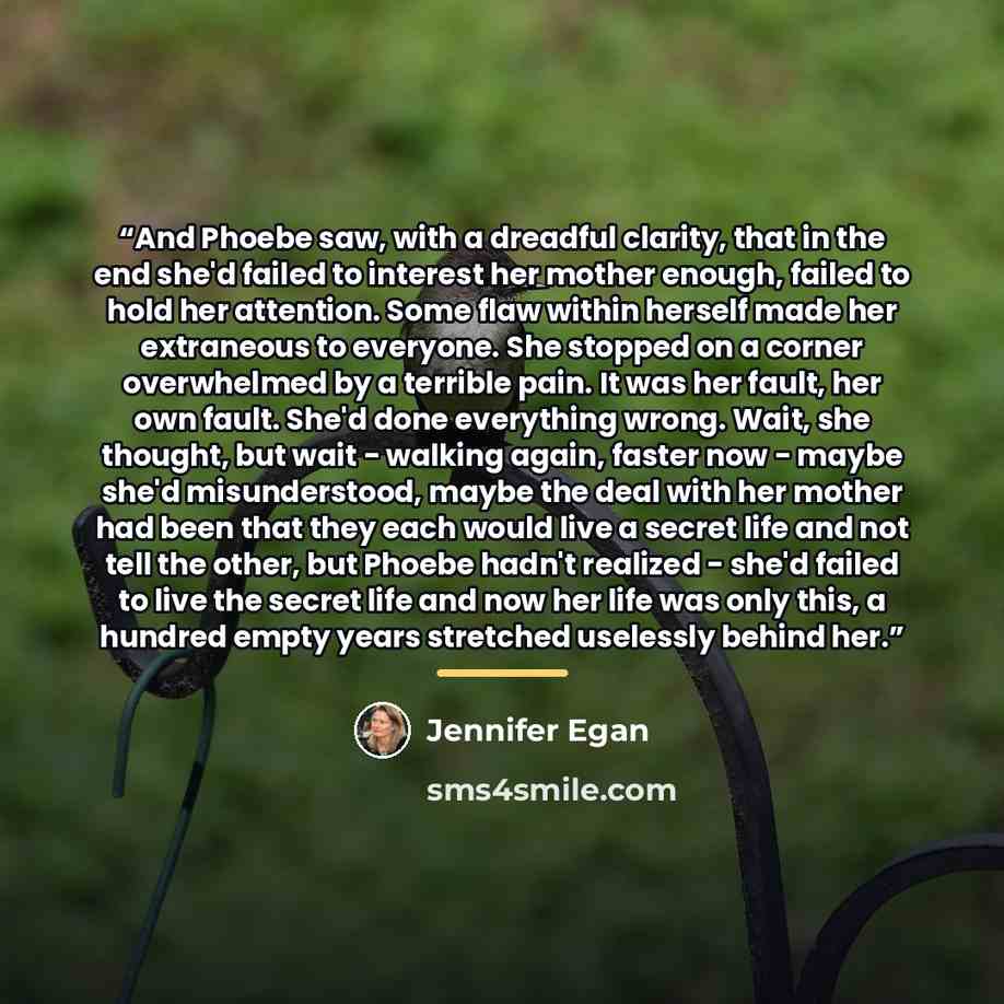 “And Phoebe saw, with a dreadful clarity, that in the end she'd failed to interest her mother enough, failed to hold her attention. Some flaw within herself made her extraneous to everyone. She stopped on a corner overwhelmed by a terrible pain. It was her fault, her own fault. She'd done…” quote by Jennifer Egan