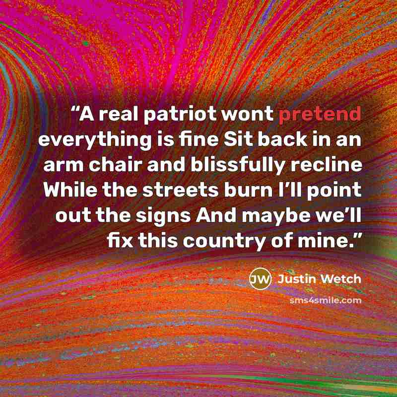 “A real patriot wont pretend everything is fine Sit back in an arm chair and blissfully recline While the streets burn I’ll point out the signs And maybe we’ll fix this country of mine.” quote by Justin Wetch
