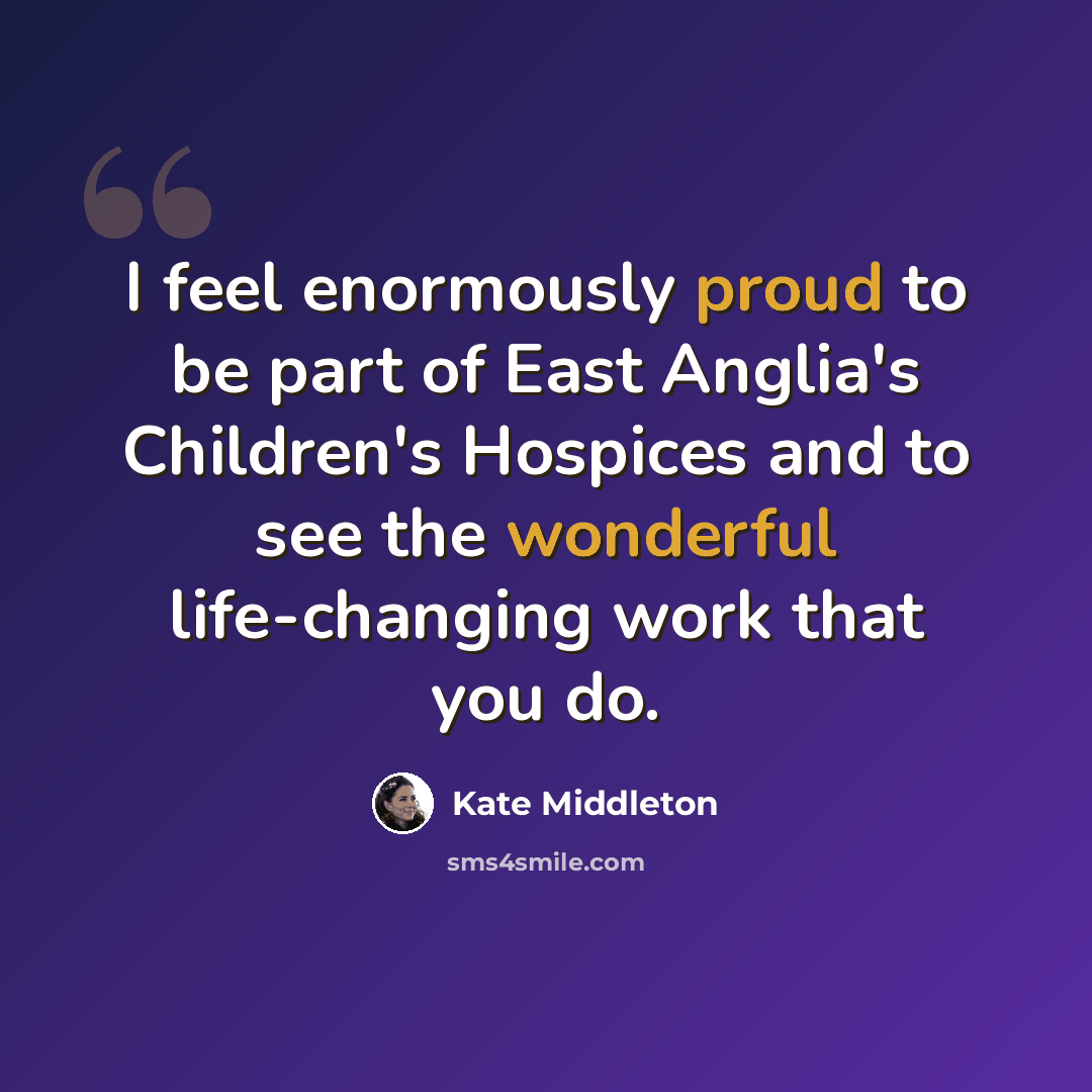 “I feel enormously proud to be part of East Anglia's Children's Hospices and to see the wonderful life-changing work that you do.” quote by Kate Middleton