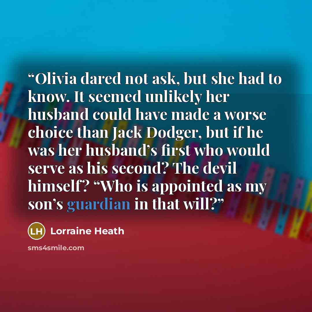 “Olivia dared not ask, but she had to know. It seemed unlikely her husband could have made a worse choice than Jack Dodger, but if he was her husband’s first who would serve as his second? The devil himself? “Who is appointed as my son’s guardian in that will?” quote by Lorraine Heath