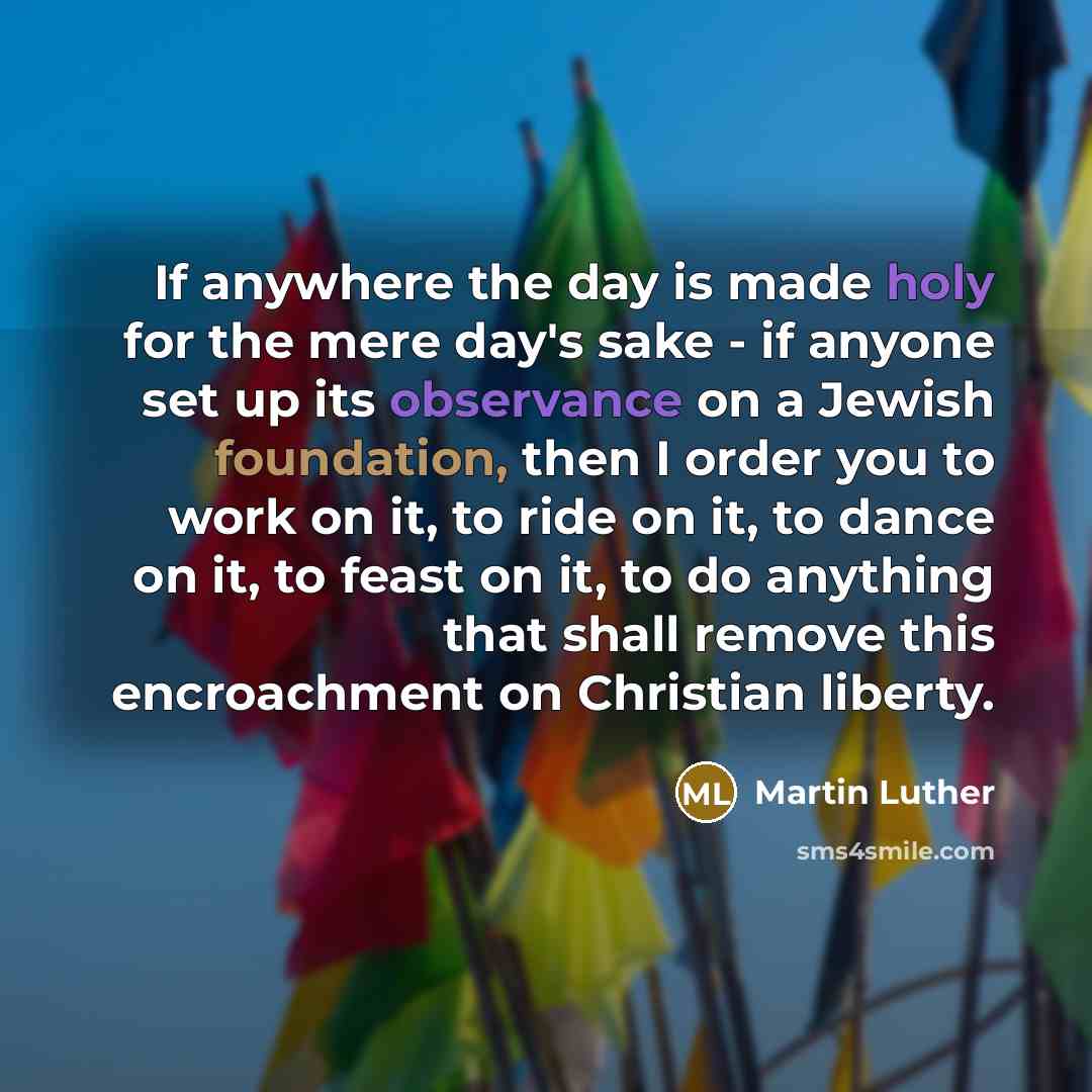 “If anywhere the day is made holy for the mere day's sake - if anyone set up its observance on a Jewish foundation, then I order you to work on it, to ride on it, to dance on it, to feast on it, to do anything that shall remove this encroachment on Christian liberty.” quote by Martin Luther