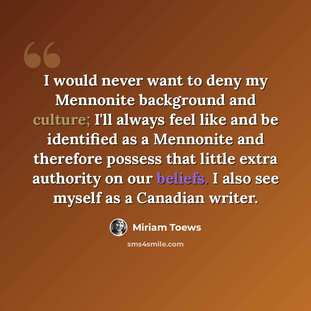 “I would never want to deny my Mennonite background and culture; I'll always feel like and be identified as a Mennonite and therefore possess that little extra authority on our beliefs. I also see myself as a Canadian writer.” quote by Miriam Toews