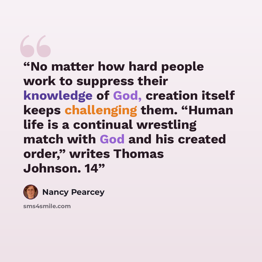 “No matter how hard people work to suppress their knowledge of God, creation itself keeps challenging them. “Human life is a continual wrestling match with God and his created order,” writes Thomas Johnson. 14” quote by Nancy Pearcey