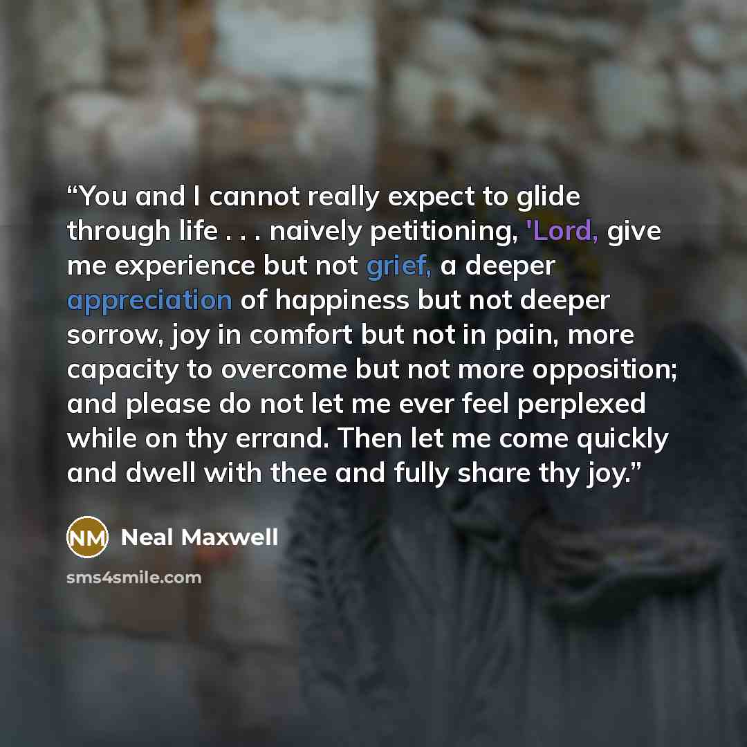 “You and I cannot really expect to glide through life . . . naively petitioning, 'Lord, give me experience but not grief, a deeper appreciation of happiness but not deeper sorrow, joy in comfort but not in pain, more capacity to overcome but not more opposition; and please do not let me ever feel…” quote by Neal maxwell