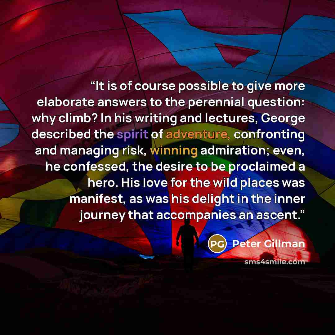 “It is of course possible to give more elaborate answers to the perennial question: why climb? In his writing and lectures, George described the spirit of adventure, confronting and managing risk, winning admiration; even, he confessed, the desire to be proclaimed a hero. His love for the wild…” quote by Peter Gillman