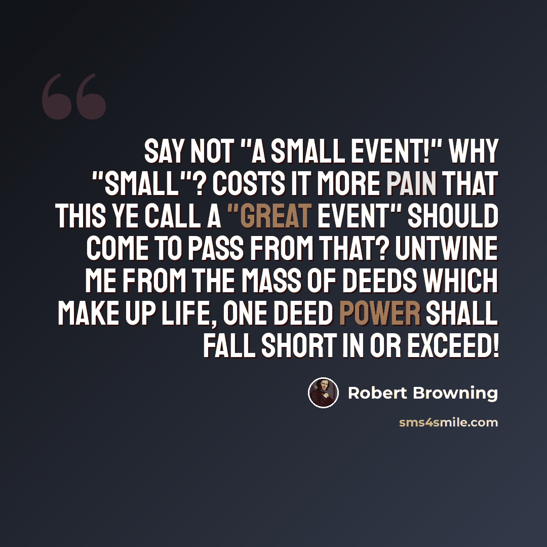 “Say not "a small event!" Why "small"? Costs it more pain that this ye call A "great event" should come to pass From that? Untwine me from the mass Of deeds which make up life, one deed Power shall fall short in or exceed!” quote by Robert Browning