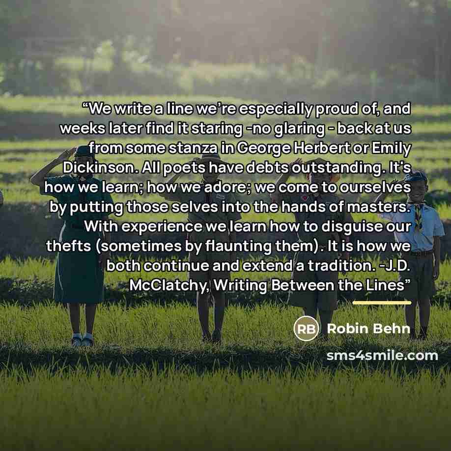 “We write a line we're especially proud of, and weeks later find it staring -no glaring - back at us from some stanza in George Herbert or Emily Dickinson. All poets have debts outstanding. It's how we learn; how we adore; we come to ourselves by putting those selves into the hands of masters. With…” quote by Robin Behn