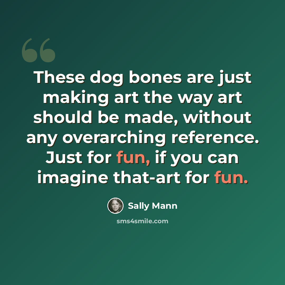 “These dog bones are just making art the way art should be made, without any overarching reference. Just for fun, if you can imagine that-art for fun.” quote by Sally Mann