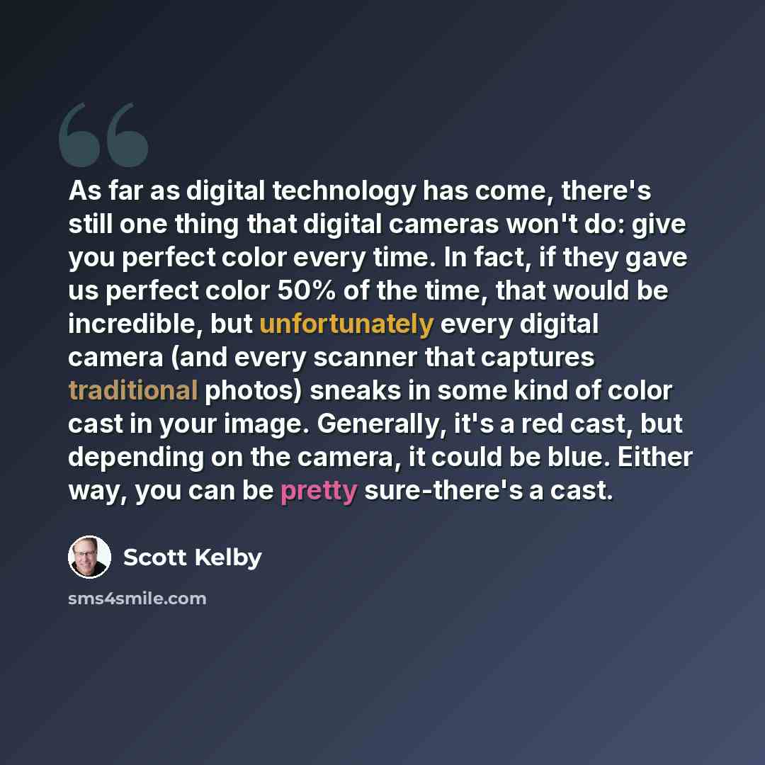 “As far as digital technology has come, there's still one thing that digital cameras won't do: give you perfect color every time. In fact, if they gave us perfect color 50% of the time, that would be incredible, but unfortunately every digital camera (and every scanner that captures traditional…” quote by Scott Kelby