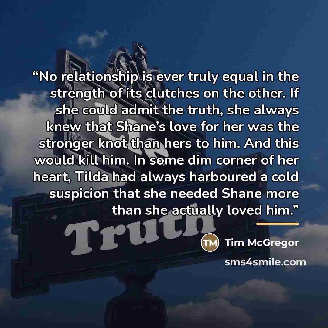 “No relationship is ever truly equal in the strength of its clutches on the other. If she could admit the truth, she always knew that Shane’s love for her was the stronger knot than hers to him. And this would kill him. In some dim corner of her heart, Tilda had always harboured a cold suspicion…” quote by Tim McGregor