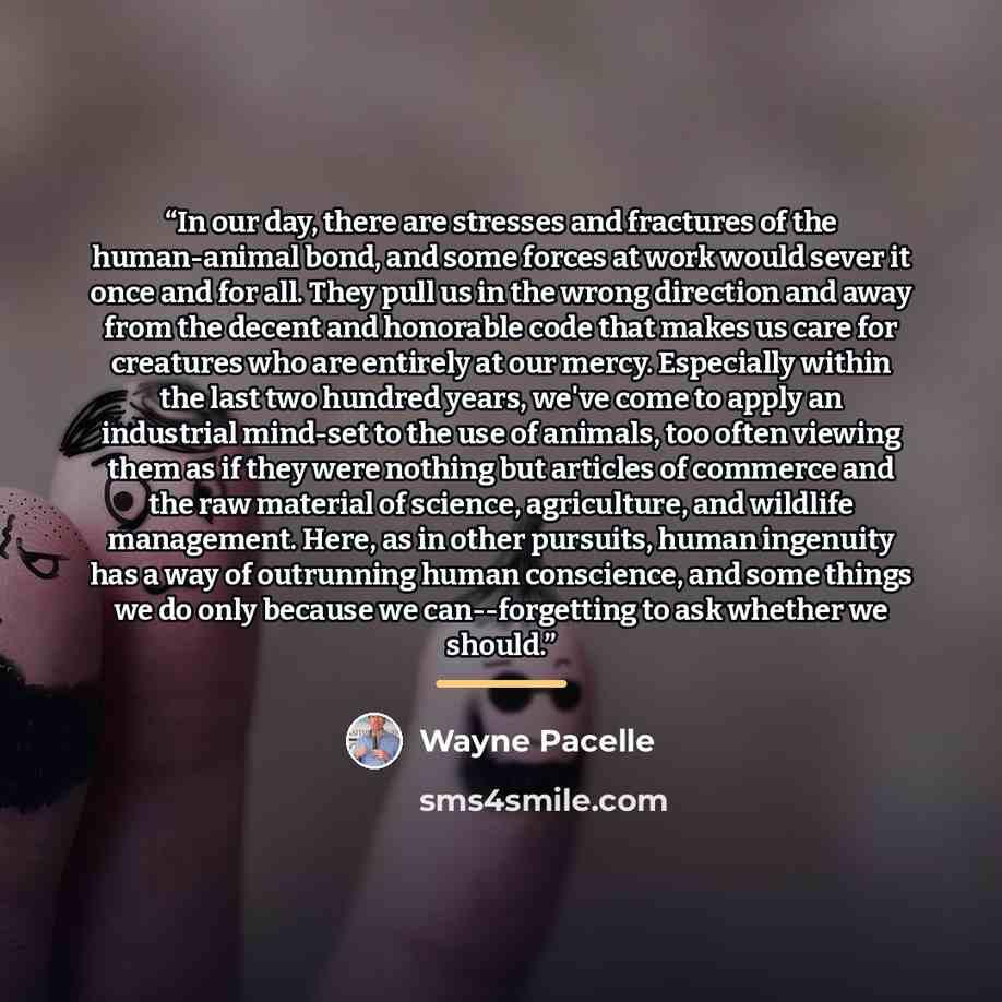 “In our day, there are stresses and fractures of the human-animal bond, and some forces at work would sever it once and for all. They pull us in the wrong direction and away from the decent and honorable code that makes us care for creatures who are entirely at our mercy. Especially within the last…” quote by Wayne Pacelle