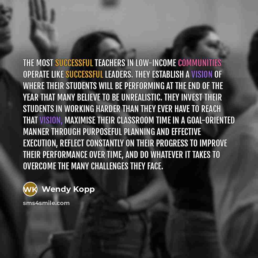 “The most successful teachers in low-income communities operate like successful leaders. They establish a vision of where their students will be performing at the end of the year that many believe to be unrealistic. They invest their students in working harder than they ever have to reach that…” quote by Wendy Kopp
