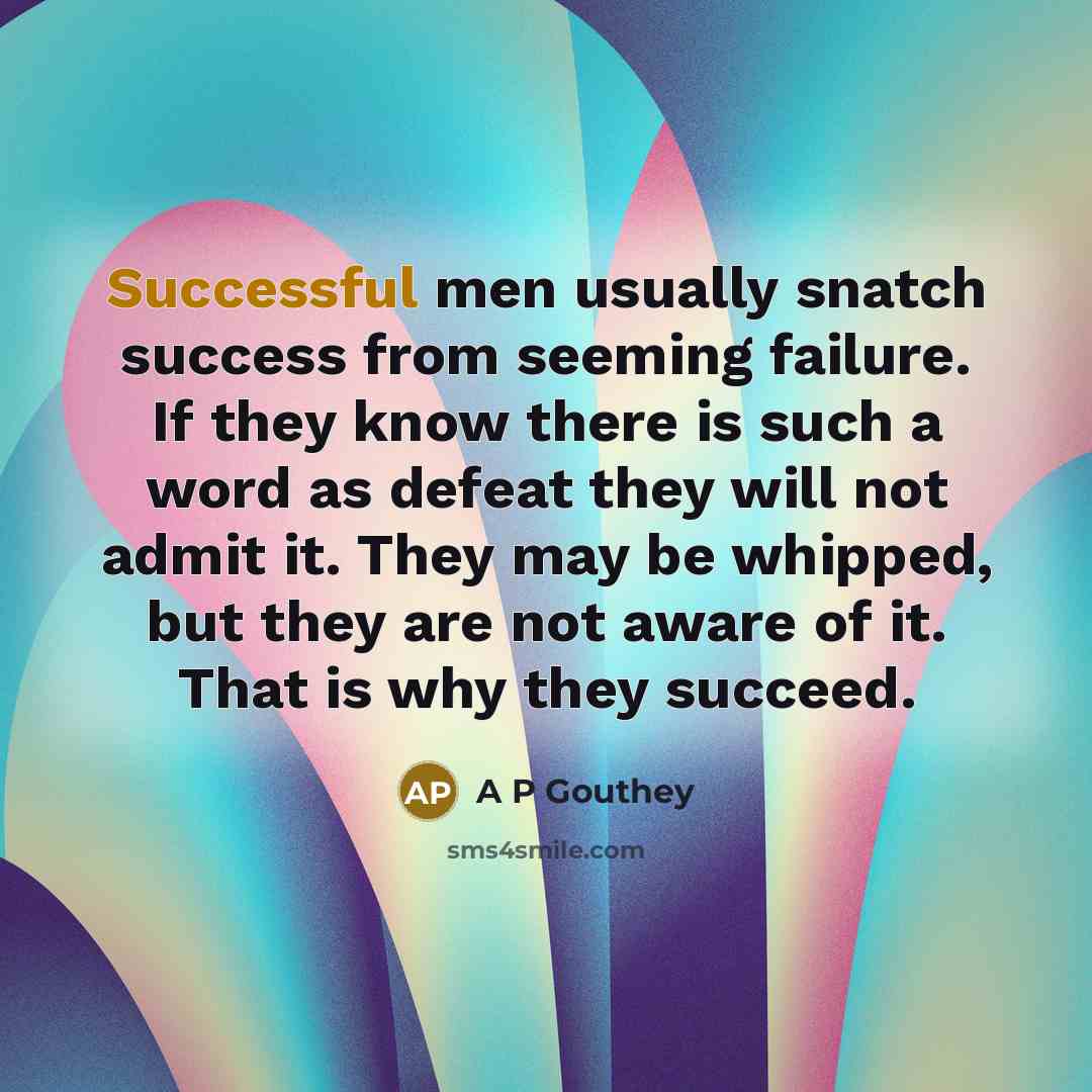 “Successful men usually snatch success from seeming failure. If they know there is such a word as defeat they will not admit it. They may be whipped, but they are not aware of it. That is why they succeed.” quote by A P Gouthey