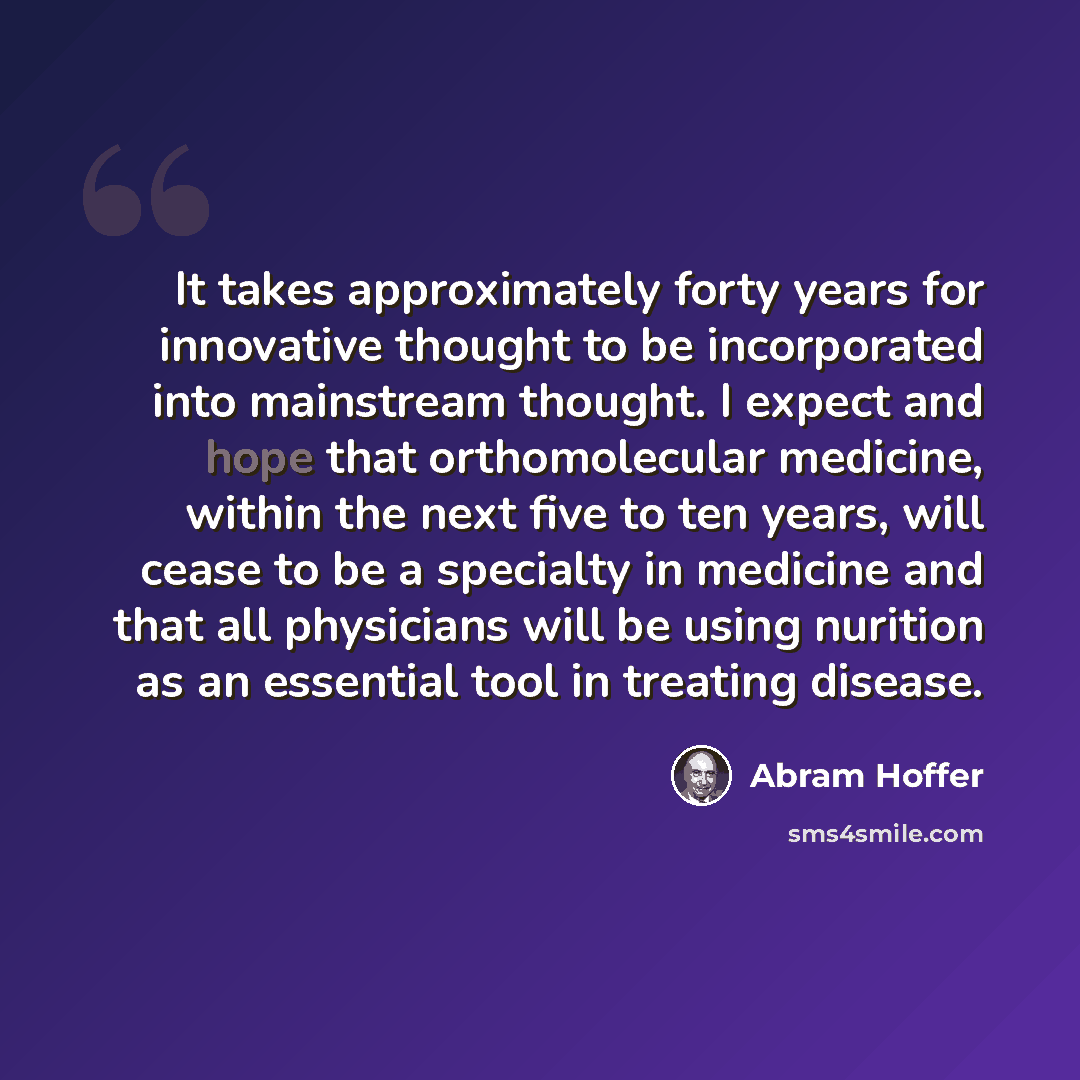 “It takes approximately forty years for innovative thought to be incorporated into mainstream thought. I expect and hope that orthomolecular medicine, within the next five to ten years, will cease to be a specialty in medicine and that all physicians will be using nurition as an essential tool in…” quote by Abram Hoffer