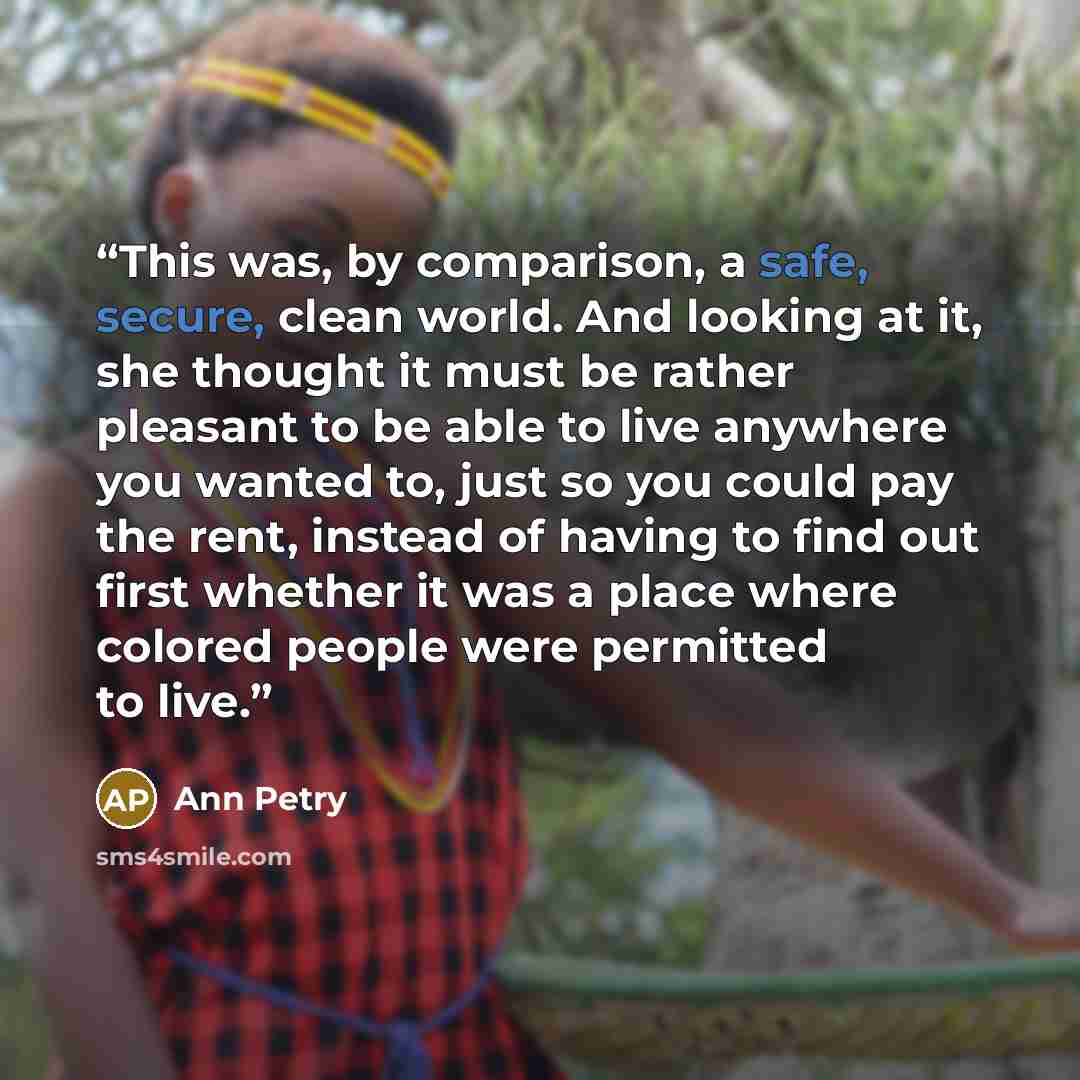 “This was, by comparison, a safe, secure, clean world. And looking at it, she thought it must be rather pleasant to be able to live anywhere you wanted to, just so you could pay the rent, instead of having to find out first whether it was a place where colored people were permitted to live.” quote by Ann Petry