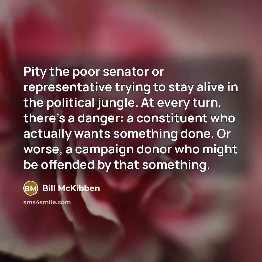 “Pity the poor senator or representative trying to stay alive in the political jungle. At every turn, there's a danger: a constituent who actually wants something done. Or worse, a campaign donor who might be offended by that something.” quote by Bill McKibben