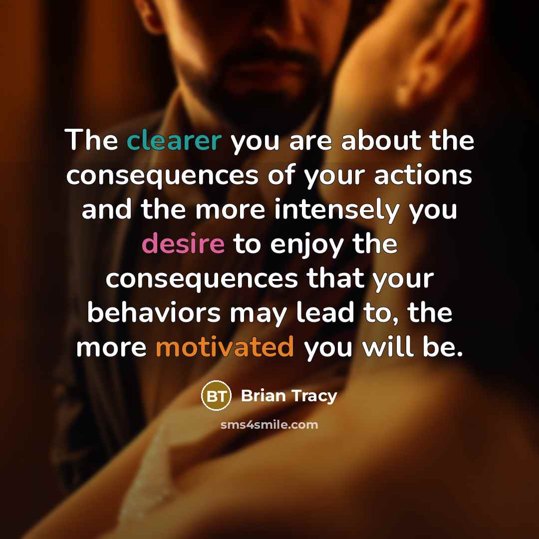 “The clearer you are about the consequences of your actions and the more intensely you desire to enjoy the consequences that your behaviors may lead to, the more motivated you will be.” quote by Brian Tracy
