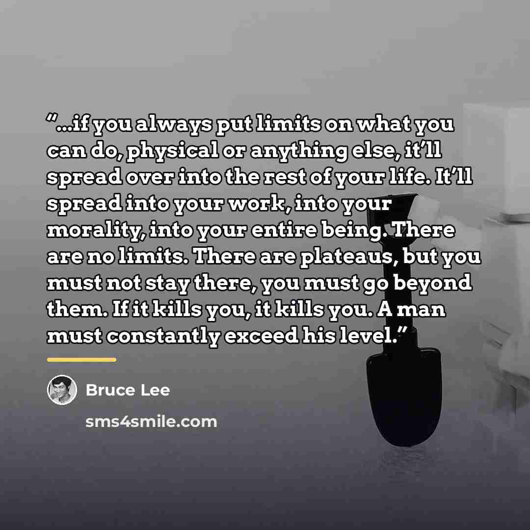 “...if you always put limits on what you can do, physical or anything else, it’ll spread over into the rest of your life. It’ll spread into your work, into your morality, into your entire being. There are no limits. There are plateaus, but you must not stay there, you must go beyond them. If it…” quote by Bruce Lee