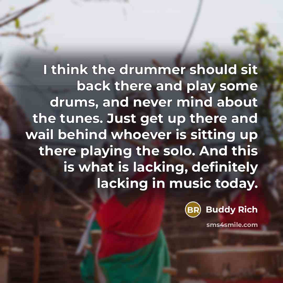 “I think the drummer should sit back there and play some drums, and never mind about the tunes. Just get up there and wail behind whoever is sitting up there playing the solo. And this is what is lacking, definitely lacking in music today.” quote by Buddy Rich